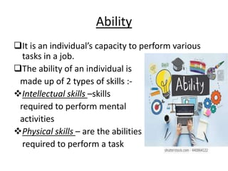 Ability
It is an individual’s capacity to perform various
tasks in a job.
The ability of an individual is
made up of 2 types of skills :-
Intellectual skills –skills
required to perform mental
activities
Physical skills – are the abilities
required to perform a task
 