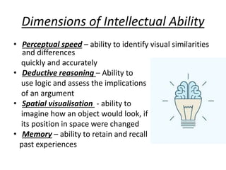 Dimensions of Intellectual Ability
• Perceptual speed – ability to identify visual similarities
and differences
quickly and accurately
• Deductive reasoning – Ability to
use logic and assess the implications
of an argument
• Spatial visualisation - ability to
imagine how an object would look, if
its position in space were changed
• Memory – ability to retain and recall
past experiences
 