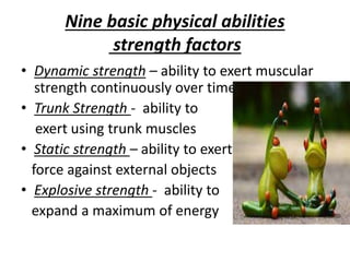 Nine basic physical abilities
strength factors
• Dynamic strength – ability to exert muscular
strength continuously over time
• Trunk Strength - ability to
exert using trunk muscles
• Static strength – ability to exert
force against external objects
• Explosive strength - ability to
expand a maximum of energy
 
