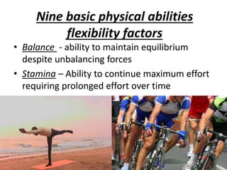 Nine basic physical abilities
flexibility factors
• Balance - ability to maintain equilibrium
despite unbalancing forces
• Stamina – Ability to continue maximum effort
requiring prolonged effort over time
 