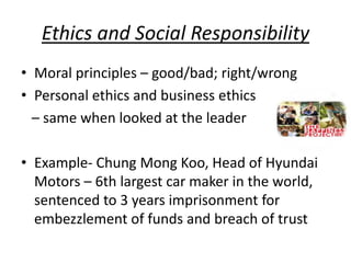 Ethics and Social Responsibility
• Moral principles – good/bad; right/wrong
• Personal ethics and business ethics
– same when looked at the leader
• Example- Chung Mong Koo, Head of Hyundai
Motors – 6th largest car maker in the world,
sentenced to 3 years imprisonment for
embezzlement of funds and breach of trust
 