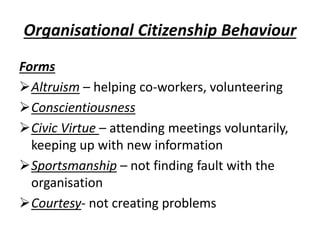 Organisational Citizenship Behaviour
Forms
Altruism – helping co-workers, volunteering
Conscientiousness
Civic Virtue – attending meetings voluntarily,
keeping up with new information
Sportsmanship – not finding fault with the
organisation
Courtesy- not creating problems
 
