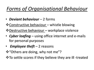 Forms of Organisational Behaviour
• Deviant behaviour – 2 forms
Constructive behaviour – whistle blowing
Destructive behaviour – workplace violence
• Cyber loafing – using office internet and e-mails
for personal purposes
• Employee theft – 2 reasons
“Others are doing, why not me”?
To settle scores if they believe they are ill -treated
 