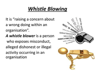 Whistle Blowing
It is “raising a concern about
a wrong doing within an
organisation”.
A whistle blower is a person
who exposes misconduct,
alleged dishonest or illegal
activity occurring in an
organisation
 