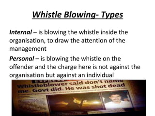 Whistle Blowing- Types
Internal – is blowing the whistle inside the
organisation, to draw the attention of the
management
Personal – is blowing the whistle on the
offender and the charge here is not against the
organisation but against an individual
 