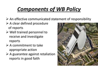 Components of WB Policy
 An effective communicated statement of responsibility
 A clear defined procedure
of reports
 Well trained personnel to
receive and investigate
reports
 A commitment to take
appropriate action
 A guarantee against retaliation
reports in good faith
 