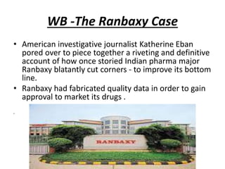 WB -The Ranbaxy Case
• American investigative journalist Katherine Eban
pored over to piece together a riveting and definitive
account of how once storied Indian pharma major
Ranbaxy blatantly cut corners - to improve its bottom
line.
• Ranbaxy had fabricated quality data in order to gain
approval to market its drugs .
•
 