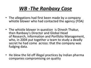 WB -The Ranbaxy Case
• The allegations had first been made by a company
whistle blower who had contacted the agency (FDA)
• The whistle blower in question is Dinesh Thakur,
then Ranbaxy's Director and Global Head
of Research, Information and Portfolio Management,
who, in 2004 put together a team to study a deadly
secret he had come across: that the company was
fudging data.
• He blew the lid off illegal practices by Indian pharma
companies compromising on quality
 
