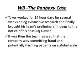 WB -The Ranbaxy Case
Takur worked for 14 hour days for several
weeks doing exhaustive research and finally
brought his team’s preliminary findings to the
notice of his boss Raj Kumar
It was then the team realised that the
company was committing fraud and
potentially harming patients on a global scale
 