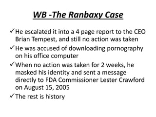 WB -The Ranbaxy Case
He escalated it into a 4 page report to the CEO
Brian Tempest, and still no action was taken
He was accused of downloading pornography
on his office computer
When no action was taken for 2 weeks, he
masked his identity and sent a message
directly to FDA Commissioner Lester Crawford
on August 15, 2005
The rest is history
 