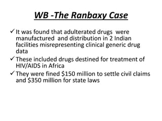 WB -The Ranbaxy Case
It was found that adulterated drugs were
manufactured and distribution in 2 Indian
facilities misrepresenting clinical generic drug
data
These included drugs destined for treatment of
HIV/AIDS in Africa
They were fined $150 million to settle civil claims
and $350 million for state laws
 