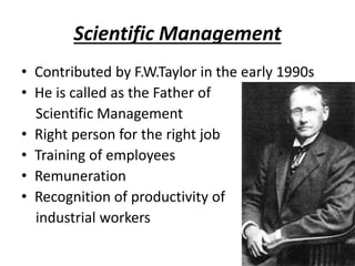 Scientific Management
• Contributed by F.W.Taylor in the early 1990s
• He is called as the Father of
Scientific Management
• Right person for the right job
• Training of employees
• Remuneration
• Recognition of productivity of
industrial workers
 