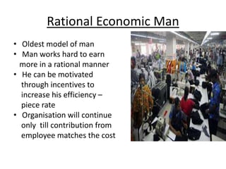 Rational Economic Man
• Oldest model of man
• Man works hard to earn
more in a rational manner
• He can be motivated
through incentives to
increase his efficiency –
piece rate
• Organisation will continue
only till contribution from
employee matches the cost
 