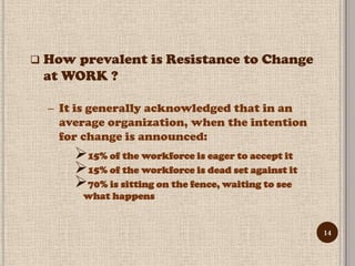    How prevalent is Resistance to Change
    at WORK ?

    – It is generally acknowledged that in an
      average organization, when the intention
      for change is announced:
        15% of the workforce is eager to accept it
        15% of the workforce is dead set against it
        70% is sitting on the fence, waiting to see
         what happens


                                                       14
 