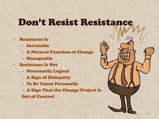 Don’t Resist Resistance
• Resistance Is
   – Inevitable
   – A Natural Function of Change
   – Manageable
• Resistance Is Not
   – Necessarily Logical
   – A Sign of Disloyalty
   – To Be Taken Personally
   – A Sign That the Change Project Is
   Out of Control


                                         20
 