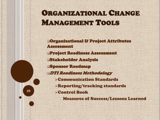 ORGANIZATIONAL CHANGE
     MANAGEMENT TOOLS

      Organizational   & Project Attributes
      Assessment
      Project Readiness Assessment

      Stakeholder Analysis

      Sponsor Roadmap

      DTI   Readiness Methodology
         Communication Standards
         Reporting/tracking standards
29
         Control Book
              Measures of Success/Lessons Learned
 