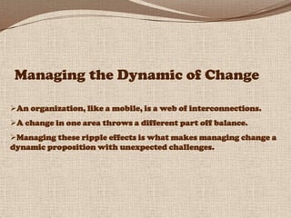 Managing the Dynamic of Change

An organization, like a mobile, is a web of interconnections.
A change in one area throws a different part off balance.
Managing these ripple effects is what makes managing change a
dynamic proposition with unexpected challenges.




                                                                 31
 