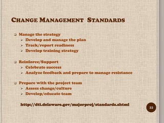 CHANGE MANAGEMENT STANDARDS
   Manage the strategy
     Develop and manage the plan
     Track/report readiness
     Develop training strategy


   Reinforce/Support
      Celebrate success
      Analyze feedback and prepare to manage resistance


   Prepare with the project team
      Assess change/culture
      Develop/educate team


    http://dti.delaware.gov/majorproj/standards.shtml
                                                           33
 