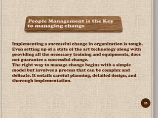 Implementing a successful change in organization is tough.
Even setting up of a state of the art technology along with
providing all the necessary training and equipments, does
not guarantee a successful change.
The right way to manage change begins with a simple
model but involves a process that can be complex and
delicate. It entails careful planning, detailed design, and
thorough implementation.




                                                              35
 