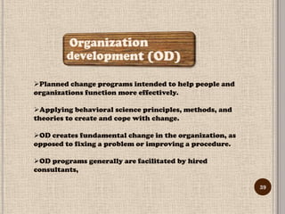 Planned change programs intended to help people and
organizations function more effectively.

Applying behavioral science principles, methods, and
theories to create and cope with change.

OD creates fundamental change in the organization, as
opposed to fixing a problem or improving a procedure.

OD programs generally are facilitated by hired
consultants,

                                                         39
 