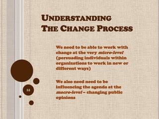 UNDERSTANDING
     THE CHANGE PROCESS
       We need to be able to work with
       change at the very micro-level
       (persuading individuals within
       organizations to work in new or
       different ways)

       We also need need to be
       influencing the agenda at the
53
       macro-level – changing public
       opinions
 