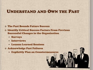 UNDERSTAND AND OWN THE PAST


   The Past Bounds Future Success
   Identify Critical Success Factors From Previous
    Successful Changes in the Organization
      Surveys
      Interviews
      Lessons Learned Sessions
   Acknowledge Past Failures
      Explicitly Plan on Countermeasures



                                                      54
 