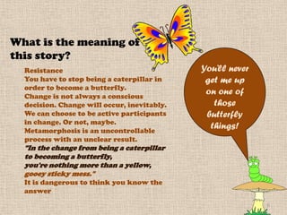 What is the meaning of
this story?
  Resistance                                 You’ll never
  You have to stop being a caterpillar in     get me up
  order to become a butterfly.
  Change is not always a conscious
                                              on one of
  decision. Change will occur, inevitably.      those
  We can choose to be active participants     butterfly
  in change. Or not, maybe.
  Metamorphosis is an uncontrollable
                                               things!
  process with an unclear result.
  "In the change from being a caterpillar
  to becoming a butterfly,
  you're nothing more than a yellow,
  gooey sticky mess."
  It is dangerous to think you know the
  answer
                                                            6
 