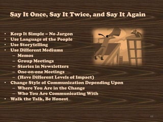 Say It Once, Say It Twice, and Say It Again

• Keep It Simple – No Jargon
• Use Language of the People
• Use Storytelling
• Use Different Mediums
   – Memos
   – Group Meetings
   – Stories in Newsletters
   – One-on-one Meetings
   – (Have Different Levels of Impact)
• Change Style of Communication Depending Upon
   – Where You Are in the Change
   – Who You Are Communicating With
• Walk the Talk, Be Honest


                                                  63
 