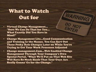 What to Watch
     Out for
• Virtual Change Management…
  "Sure We Can Do That for You…
  What Exactly Did You Have in
  Mind?"
• Change Management Lite…Good Communication
  and Training to the Masses. You Can Sort Out
  These Pesky Role Changes Later on While You're
  Trying to Get Your Work Processes Adjusted
• Change management.Com…Web Enabled Change
  Management Through Your Company's Own
  Special Portal. "What We'll Put on That Web Site
  Will Have So Much Sizzle That Your Guys Are
  Really Gonna' Go for the Change."

                                                     64
 