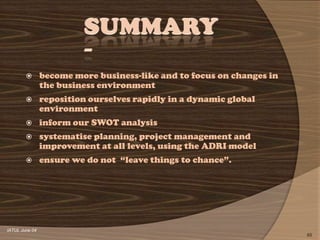        become more business-like and to focus on changes in
                the business environment
               reposition ourselves rapidly in a dynamic global
                environment
               inform our SWOT analysis
               systematise planning, project management and
                improvement at all levels, using the ADRI model
               ensure we do not ―leave things to chance‖.




IATUL June 04
                                                                       65
 