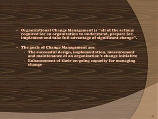  Organizational Change Management is ―all of the actions
  required for an organization to understand, prepare for,
  implement and take full advantage of significant change‖.

 The goals of Change Management are:
   •   The successful design, implementation, measurement
       and maintenance of an organization’s change initiative
   •   Enhancement of their on-going capacity for managing
       change




                                                                67
 