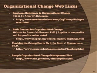 Organizational Change Web Links
     Employee Resistance to Organizational Change
      ©2002 by Albert F. Bolognese
       http://www.newfoundations.com/OrgTheory/Bologne
        se721.html

     Basic Context for Organizational Change
      Written by Carter McNamara, PhD | Applies to nonprofits
      and for-profits unless noted
       http://www.mapnp.org/library/mgmnt/orgchnge.htm

     Teaching the Caterpillar to fly by by Scott J. Simmerman,
      Ph.D.
        http://www.squarewheels.com/content/teaching.html

     Sample Organizational Change Management Plan
        http://www.hhs.gov/ufms/ufmscmpfinal.pdf




                                                                  69
 