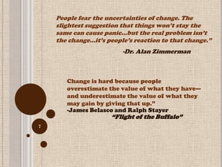 People fear the uncertainties of change. The
    slightest suggestion that things won’t stay the
    same can cause panic…but the real problem isn’t
    the change…it’s people’s reaction to that change.‖
                         -Dr. Alan Zimmerman



       Change is hard because people
       overestimate the value of what they have—
       and underestimate the value of what they
       may gain by giving that up.‖
       -James Belasco and Ralph Stayer
                     ―Flight of the Buffalo‖
7
 