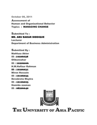 October 09, 2011
Assessment of
Human and Organizational Behavior
Topics : MANAGING CHANGE


Submitted To :
MD. ABU BAKAR SIDDIQUE
Lecturer
Department of Business Administration


Submitted By :
Mahfuza Akter
ID : 10206038
Olibunnahar
ID : 10206006
H.M.Hafizur Rahman
ID : 10206031
Miron Hossain
ID : 10106033
Devabrota Moytra
ID : 10106023
Hamidu zzaman
ID : 08206040




THE UNIVERSITY OF ASIA PACIFIC
 