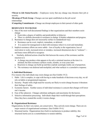 •Threat to Job Status/Security – Employees worry that any change may threaten their job or
security.
•Breakup of Work Group –Changes can tear apart established on-the-job social
relationships.
•Competing Commitments –Change can disrupt employees in their pursuit of other goals

RESISTANCE TO CHANGE
1. One of the most well-documented findings is that organizations and their members resist
   change
    It provides a degree of stability and predictability to behavior.
    There is a definite downside to resistance to change. It hinders adaptation and progress.
2. Resistance to change does not necessarily surface in standardized ways.
    Resistance can be overt, implicit, immediate, or deferred.
    It is easiest for management to deal with resistance when it is overt and immediate.
3. Implicit resistance efforts are more subtle—loss of loyalty to the organization, loss of
   motivation to work, increased errors or mistakes, increased absenteeism due to ―sickness‖—
   and hence more difficult to recognize.
4. . Similarly, deferred actions cloud the link between the source of the resistance and the
   reaction to it.
    A change may produce what appears to be only a minimal reaction at the time it is
       initiated, but then resistance surfaces weeks, months, or even years later.
   a. Reactions to change can build up and then explode seemingly totally out of proportion.
   b. The resistance was deferred and stockpiled, and what surfaces is a cumulative response.

A. Individual Resistance
Five reasons why individuals may resist change are (See Exhibit 19-2):
1. Habit: Life is complex, to cope with having to make hundreds of decisions every day, we all
    rely on habits or programmed responses.
2. Security: People with a high need for security are likely to resist change because it threatens
    their feelings of safety.
3. Economic factors: Another source of individual resistance is concern that changes will lower
    one’s income.
4. Fear of the unknown: Changes substitute ambiguity and uncertainty for the known.
5. Selective information processing: Individuals shape their world through their perceptions.
    Once they have created this world, it resists change.

B. Organizational Resistance
Organizations, by their very nature, are conservative. They actively resist change. There are six
   major sources of organizational resistance: (See Exhibit 19-4.)
1. Structural inertia: Organizations have built-in mechanisms to produce stability; this
   structural inertia acts as a counterbalance to sustain stability.
                                                                                    Page 7 of 14
 