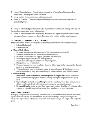 2. Limited focus of change: Organizations are made up of a number of interdependent
   subsystems. Changing one affects the others.
3. Group inertia: Group norms may act as a constraint.
4. Threat to expertise: Changes in organizational patterns may threaten the expertise of
   specialized groups.


5. Threat to established power relationships: Redistribution of decision-making authority can
threaten long-established power relationships.
6. Threat to established resource allocations: Groups in the organization that control sizable
    resources often see change as a threat. They tend to be content with the way things are.

OVERCOMING RESISTANCE TO CHANGE
The efforts can be made in two ways for overcoming organizational Resistance to change:
    1. Effort of Individuals
    2. Effort in Group
a. Effort of Individuals
    1. Increased participation & involvement of the management and the staffs.
    2. Effective interpersonal and interpersonal communication.
    3. Increased facilitation & the support system for the employees.
    4. Building strong leadership at the employee level.
    5. Negotiation & the agreement between different parties.
    6. Manipulation and co-operation.
    7. Coercion is a process when people are forced to follow a particular pattern either through
       positive or negative orientation.
    8. Timing of change must be dependent on the severity of change. If the changes is more
       severe & duration is long, whereas a change is minor than time span should be short.
b. Effort in Group
    1. Increased Cohesiveness among different groups of employees with the help of co-
       cohesiveness the belongingness will also develop among the employees at the group
       level.
    2. Increasing the attractiveness of the group to the members, when these attractiveness
       effects psychologically, it helps members to overcome resistance to change.
    3. Degree of Prestige to the group. If the group is prestigious the effect of resistance is less
       whereas in case of less prestigious group there are chances of more resistance.

MANAGING CHANGE
Managing change means co-ordinating a number of activities and inter-relationships so that the
organization can survive, and benefit from, the process of change. A major challenge is to
achieve the right balance between the short-term pressure for change and longer-term corporate
goals.

                                                                                    Page 8 of 14
 