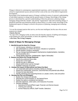 Change is inherent in contemporary organizational experience, and its management is not only
critical to organizational success and survival but is also at the crux of the field of organization
development.
Knowledge of the fundamental aspects of change is defined in terms of a person's understanding
of individual responses to change and the general nature of change. Knowledge of the change
process is determined by a person's understanding of three key processes: planning change,
managing change (both the "people" side and the "organization" side) and evaluating change. It
should be noted that each dimension builds on those below it; in other words, knowledge of the
fundamental aspects of change is critical to the process of planning, managing and evaluating
change.

―it is not the strongest species that survive, nor the most intelligent, but the ones who are most
responsiveto change‖
 Charles Darwin
―To cope with a changing world, an entity must develop the capacity of shifting and changing –
of developing new skills and attitudes; in short, the capability of learning‖
 A De Gues, The Living Company

Detail of Steps for Managing Change
1. Identify/Accept the Need for Change:
        List the issues, indicators or symptoms
        Ask stakeholders to confirm the issues, indicators or symptoms
        Decide whether change is necessary
        Set up change team(s)/support mechanisms (implementation, transition,
         communication etc.)
        Clarify Roles (Sponsor, Implementer, Agent, Advocate)
2. Assess and Define the Change Required:
       Identify the preferred future state
       Assess the current state
       Identify the gap or difference
       Clearly define what must be changed
       Establish measures of success
3. Analyze the Impact of Alternatives and Select the Best:
       List reasonable alternatives (including making no change)
       Assess the cost/benefits, pros/cons, outcomes/risks and potential side effects
       Choose the best alternative
       Identify restraining and supporting forces (i.e. people, events, rules and policie
4. Develop the Plan and Strategies:
       Explain the change and rationale
       Describe the current situation vs. the desired future
       Explain the options considered and decision
       Describe objectives, action plans, and measures of success
       Develop strategies:
             Operational (Physical/Plant Legal, Financial, and Service Issues)
             Training and Learning
             Human Resource (HR/LR, Staff Transfer, Selection)
                                                                                     Page 9 of 14
 