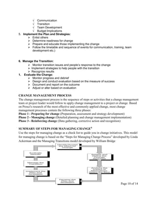 Communication
            Transition
            Team Development
            Budget Implications
5. Implement the Plan and Strategies:
       Enlist others
       Determine readiness for change
       Prepare and educate those implementing the change
       Follow the timetable and sequence of events for communication, training, team
         development etc.)


6. Manage the Transition:
       Monitor transition issues and people’s response to the change
       Implement strategies to help people with the transition
       Recognize results
1. Evaluate the Change:
       Monitor progress and debrief
       Design and conduct evaluation based on the measure of success
       Document and report on the outcome
       Adjust or alter based on evaluation

CHANGE MANAGEMENT PROCESS
The change management process is the sequence of steps or activities that a change management
team or project leader would follow to apply change management to a project or change. Based
on Prosci's research of the most effective and commonly applied change, most change
management processes contain the following three phases:
Phase 1 - Preparing for change (Preparation, assessment and strategy development)
Phase 2 - Managing change (Detailed planning and change management implementation)
Phase 3 - Reinforcing change (Data gathering, corrective action and recognition)

SUMMARY OF STEPS FOR MANAGING CHANGEii
Use the steps for managing change as a check list to guide you in change initiatives. This model
for managing change is based on the ―Steps for Managing Change Process‖ developed by Linda
Ackerman and the Managing Transitions model developed by William Bridge




                                                                                  Page 10 of 14
 