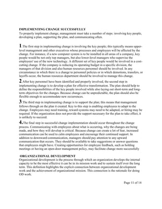 IMPLEMENTING CHANGE SUCCESSFULLY
To properly implement change, management must take a number of steps: involving key people,
developing a plan, supporting the plan, and communicating often.

1.The first step in implementing change is involving the key people; this typically means upper-
level management and other executives whose processes and employees will be affected by the
change. For instance, if a new computer system is to be installed in all areas of a company, key
people would be not only top managers, but also lower-level managers who supervise the
employees' use of the new technology. A different set of key people would be involved in a cost-
cutting change. If the company is reducing its operating budget in a specific division, the
managers of that division and also human resources personnel should be involved. In any
circumstance in which there is a change to personnel policies or in which demotions, transfers, or
layoffs occur, the human resources department should be involved to manage this change.
2.After key personnel have been identified and properly involved, the second step in
implementing change is to develop a plan for effective transformation. The plan should help to
define the responsibilities of the key people involved while also laying out short-term and long-
term objectives for the changes. Because change can be unpredictable, the plan should also be
flexible enough to accommodate new occurrences.
3.The third step in implementing change is to support the plan; this means that management
follows through on the plan it created. Key to this step is enabling employees to adapt to the
change. Employees may need training, reward systems may need to be adapted, or hiring may be
required. If the organization does not provide the support necessary for the plan to take effect, it
is unlikely to succeed.
4.The final step in successful change implementation should occur throughout the change
process. Communicating with employees about what is occurring, why the changes are being
made, and how they will develop is critical. Because change can create a lot of fear, increased
communication can be used to calm employees and encourage their continued support. In
addition to downward communication, managers should pay attention to any upward
communication that occurs. They should be available to take suggestions or answer questions
that employees might have. Creating opportunities for employee feedback, such as holding
meetings or having an open-door management policy, may facilitate change more successfully

 ORGANIZATIONAL DEVELOPMENT
Organizational development is the process through which an organization develops the internal
capacity to be the most effective it can be in its mission work and to sustain itself over the long
term. This definition highlights the explicit connection between organizational development
work and the achievement of organizational mission. This connection is the rationale for doing
OD work.

                                                                                     Page 11 of 14
 