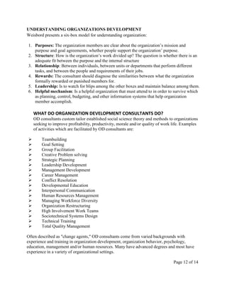 UNDERSTANDING ORGANIZATIONS DEVELOPMENT
Weisbord presents a six-box model for understanding organization:

1. Purposes: The organization members are clear about the organization’s mission and
   purpose and goal agreements, whether people support the organization’ purpose.
2. Structure: How is the organization’s work divided up? The question is whether there is an
   adequate fit between the purpose and the internal structure
3. Relationship: Between individuals, between units or departments that perform different
   tasks, and between the people and requirements of their jobs.
4. Rewards: The consultant should diagnose the similarities between what the organization
   formally rewarded or punished members for.
5. Leadership: Is to watch for blips among the other boxes and maintain balance among them.
6. Helpful mechanism: Is a helpful organization that must attend to in order to survive which
   as planning, control, budgeting, and other information systems that help organization
   member accomplish.

    WHAT DO ORGANIZATION DEVELOPMENT CONSULTANTS DO?
    OD consultants custom tailor established social science theory and methods to organizations
    seeking to improve profitability, productivity, morale and/or quality of work life. Examples
    of activities which are facilitated by OD consultants are:

       Teambuilding
       Goal Setting
       Group Facilitation
       Creative Problem solving
       Strategic Planning
       Leadership Development
       Management Development
       Career Management
       Conflict Resolution
       Developmental Education
       Interpersonal Communication
       Human Resources Management
       Managing Workforce Diversity
       Organization Restructuring
       High Involvement Work Teams
       Sociotechnical Systems Design
       Technical Training
       Total Quality Management

Often described as "change agents," OD consultants come from varied backgrounds with
experience and training in organization development, organization behavior, psychology,
education, management and/or human resources. Many have advanced degrees and most have
experience in a variety of organizational settings.

                                                                                  Page 12 of 14
 
