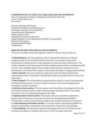 COMPONENTS OF AN EFFECTIVE ORGANIZATION DEVELOPMENT
The core components of effective organizations include the following:
Vision, Values and Mission
Governance

Strategic Thinking and Planning
Program Development and Implementation
Evaluation, Learning and Accountability
Human Resource Management
Organizational Culture
Management Systems and Structures
Legal Compliance, Fiscal Management and Public Accountability
Resource Development
Constituent Relationships
Collaboration

PROCESS OF ORGANIZATIONAL DEVELOPMENT
The process of Organizational Development comprises of follows steps and they are:-

1. Initial Diagnosis: The initial diagnosis refers to finding the inadequacies within the
organization that can be corrected by OD activities then it is necessary to find out the
professionally competent persons within organization to plan and execute OD activities. The
outside consultants can be also employed to help in diagnosing the problems and diagnosing OD
activities. The consultants adopt various methods and that primarily includes interviews,
questionnaires, direct observation, analysis of documents and reports for diagnosing the problem
2. Data Collection: The survey method is employed to collect the data for determining
organizational climate. It also helps in identifying the behavioral problems that are rising in the
organization.
3. Data Feedback: The collected data are analyzed and reviewed by various work groups that
are formed for this purpose. It is done in order to intervene in the areas of disagreement or
confrontation of ideas or opinions.
4. Selection of Interventions: The interventions can be described as the planned activities that
are introduced into the system to achieve desired changes and improvements. The suitable
interventions are to be selected and designed at this stage.
5. Implementation of Interventions: The selected intervention should be implemented
progressively as the process is not a one shot, quick cure for organizational problems.
Consequently, it achieves real and lasting change in the attitudes and behavior of employees.
6. Action Planning and Problem Solving: To solve the specific and identified problems by
using the collected data, groups prepare recommendations and specific action planning.
7. Team Building: The consultants explain the advantages of the teams in OD process and
encourage the employees throughout the process to form into groups and teams.
                                                                                      Page 13 of 15
 
