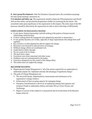 8. Inter-group Development: After the formation of groups/teams, the consultants encourage
the inter-group meetings, interaction etc
9. Evaluation and follow up: The organization should evaluate the OD programmers and should
find out their utility, and develop the programmers further for correcting the deviations. The
consultants make great significance to the organization in this respect. The entire steps in the OD
processes should be followed by the organization in order to derive full range of OD benefits.

LIMITATIONS TO MANAGING CHANGE
 It only shows 'formal relationships' and tells nothing of the pattern of human (social)
  relationships which develop.
 It shows nothing about the managerial style adopted (eg autocratic or democratic)
 It very quickly becomes out-of-date, especially in large organizations who change their staff
  regularly.
 Key executive or other departments did not support the change,
 Resources were diverted to other priorities of company,
 Different change efforts not coordinated well,
 Leader had no follow through,
 No one seems to be in charge,
 The goal seems vague,
 Executives were more concerned with other issues,
 Problems were not communicated to the leader,
 Executives disagreed over the control of the change effort,
 The culture does not support the change.

RECOMMENDATIONS
 Organizational Change Management is ―all of the actions required for an organization to
  understand, prepare for, implement and take full advantage of significant change‖.
 The goals of Change Management are:
   The successful design, implementation, measurement and maintenance of an
     organization’s change initiative
   Enhancement of their on-going capacity for managing change
   Enterprise Transformation is driven by an underlying strategy that organizes and
     energizes People to understand, embrace and make full use of new Process and
     Technology
   Degree of success of this endeavor is measured by the level and nature of the Business
     Impact achieved




                                                                                   Page 14 of 15
 