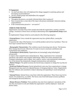 5. Engagement
    Are staff and others who will implement the change engaged in examining options and
    developing recommendations?
    Are key outside groups and stakeholders also engaged?
6. Communication
    Throughout the process, are people informed about what is going on?
    Does everyone have a clear idea of the steps in the process and people’s decision-making
    responsibilities?
    Is the communication proactive – not reactive?

 FORCES FOR CHANGE
Organizations encounter forces from outside and inside the organization, creating a need for
Change. Awareness of these forces can help in determining when organizational change needs
to
be implemented. Change initiatives can be placed in the following categories

• External forces. Forces outside the organization may have global effects, causing the
organization
To question the value of the business it is in and the products and services it produces. There are
Four major external forces for change:

–Demographic Characteristics: The workforce may be becoming more diverse. The business
Must manage that diversity effectively if it wants to receive maximum contribution and
Commitment from employees.
–Technological Advancements: Organizations are increasingly using technological
advancement
to improve their competitiveness and productivity. Many organizations have automated
operations with robotics and computer-aided design. Offices have been automated with
Computer technologies used to obtain, store, analyze, retrieve, and communicate information.
Use of the Internet has dramatically changed communications and marketing.
–Market Changes: The global economy has forced many companies to change the way they do
Business
–Social and Political Pressures: Social and political events may force organizations to change.
Managerial style may need to be adjusted because of changing employee values. Organizations
May hire lobbyists and consultants to help in detecting and responding to social and political
Changes.

• Internal Forces. Internal forces come from within the organization. These forces may be low
morale, low productivity, or conflict. The forces come from both human resources problems
and managerial decisions/behaviors.

–Human Resource Problems: These problems may stem from employees’ perceptions of the
way they are treated at work and whether the organization’s and the employees’ needs and
desires match.

                                                                                    Page 3 of 14
 