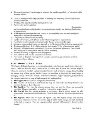  The role of employees' participation in retaining the social responsibility of privatized public
  services/ utilities

 Doubt is the key of knowledge: problems in mapping and measuring a 'knowledge-driven'
  economy and work
 Working title: industry specific employment models
 Public sector and privatization
                                                                                  Structuration
  and institutionalization of technology: reconstructing the duality and dualism of technology
  in organizations
 Work organization and professional identity in new media between innovation and path-
  dependency: evi-dence from Germany
 Compromises between work and family
 Gender role schemas, self-efficacy and conflict management in organizations
 Flexible forms of work and employment under the new economy in Portugal
 Managing gender and diversity - an approach to (re-)design non-discriminative organizations
 Temps et ambivalence de la relation salariale: du temps de Taylor a l'automatisme social?
 Regional collaboration as organisational reform and institutional adjustment. Experiences
  and consequences among social security offices in norway
 The role of training in organizational development
 New forms of work and the equalisation of women
 New trends in the greek banking sector. Mergers, acquisitions, privatizations and their
  influence on labor relations

REACTION OF CHANGE AT WORK
All of us are different. Some are extroverts, others introverts. Some are quick starts, others fact-
finders. Some are liberals, others conservatives. All of us, says Winters, have natural ways in
which we respond to conflict—natural ways in which we each respond to change. Understanding
the natural way of how people handle change can therefore be important for top leaders in
managing change sensitively. Winter’s formulation of the six ―types‖ of employee reactions to
the changing workplace is a useful tool to enable this understanding.
1. The Foggies: Oblivious to the changes all around them.
2. The Fakers: Tell themselves and others that they are on board with change but make no
    personal changes to their behaviour
3. The Faultless: They see the changes around them, do not like them, and constantly
    complain. They see themselves as hopeless victims of an unfair system.
4. The Fearful: Fear is a natural response to uncertainty. Fearful people engage in self-
    protectionist, non-team-oriented behaviour. There is low trust and oftentimes paranoia sets
    in.
5. The Fighters: There are two types of fighters. One who rejects change and ardently
    promotes a status quo position. The second type of fighter wants change and feels frustrated
    by the lack of progress. They are vanguards, often seen as troublemakers by those who fear
    change.

                                                                                    Page 5 of 14
 