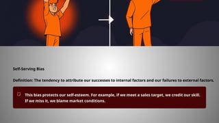 Self-Serving Bias
Definition: The tendency to attribute our successes to internal factors and our failures to external factors.
This bias protects our self-esteem. For example, if we meet a sales target, we credit our skill.
If we miss it, we blame market conditions.
 