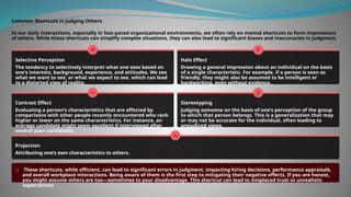 Common Shortcuts in Judging Others
In our daily interactions, especially in fast-paced organizational environments, we often rely on mental shortcuts to form impressions
of others. While these shortcuts can simplify complex situations, they can also lead to significant biases and inaccuracies in judgment.
Selective Perception
The tendency to selectively interpret what one sees based on
one's interests, background, experience, and attitudes. We see
what we want to see, or what we expect to see, which can lead
to a distorted view of reality.
Halo Effect
Drawing a general impression about an individual on the basis
of a single characteristic. For example, if a person is seen as
friendly, they might also be assumed to be intelligent or
hardworking, even without evidence.
Contrast Effect
Evaluating a person's characteristics that are affected by
comparisons with other people recently encountered who rank
higher or lower on the same characteristics. For instance, an
average candidate might seem excellent if interviewed after
several poor candidates.
Stereotyping
Judging someone on the basis of one's perception of the group
to which that person belongs. This is a generalization that may
or may not be accurate for the individual, often leading to
prejudiced views.
Projection
Attributing one’s own characteristics to others.
These shortcuts, while efficient, can lead to significant errors in judgment, impacting hiring decisions, performance appraisals,
and overall workplace interactions. Being aware of them is the first step to mitigating their negative effects. If you are honest,
you might assume others are too—sometimes to your disadvantage. This shortcut can lead to misplaced trust or unrealistic
expectations
 