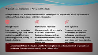 Organizational Applications of Perceptual Shortcuts
Perceptual shortcuts, while often unconscious, have significant implications within organizational
settings, influencing decisions and interactions daily.
Hiring Decisions
Interviewers may stereotype
candidates or judge them based
on the Contrast Effect from
previous applicants, leading to
biased selections.
Performance Appraisals
Managers might fall prey to the
Halo Effect or Selective
Perception, focusing only on
traits that confirm their initial
impressions, skewing
evaluations.
Team Dynamics
Projection can cause team
members to misinterpret
colleagues' intentions or
motivations, assuming others
share their own characteristics
and biases.
Awareness of these shortcuts is vital for fostering fairness and accuracy in all organizational
processes, from recruitment to daily team collaboration.
 