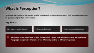 What is Perception?
Definition: Perception is the process by which individuals organize and interpret their sensory impressions
to give meaning to their environment.
Key Points:
Not always reality-based Influences behavior Varies among individuals
Perception is not about what is objectively true—it's about how we interpret what we experience.
Two people can perceive the same event differently, leading to different responses.
 
