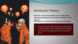 Attribution Theory
Definition: A theory that explains how we judge people
differently depending on the meaning we attribute to their
behavior.
Developed by: Fritz Heider and furthered by Harold Kelley
Attribution theory helps explain how we assign causes
to others' behavior—either to internal traits or external
circumstances. This judgment affects our reactions to
others.
 