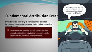 Fundamental Attribution Error
Definition: The tendency to underestimate external
factors and overestimate internal factors when explaining
others’ behavior.
When someone cuts us off in traffic, we assume they
are rude, not that they may be in an emergency. In the
workplace, this can lead to unfair judgments.
 